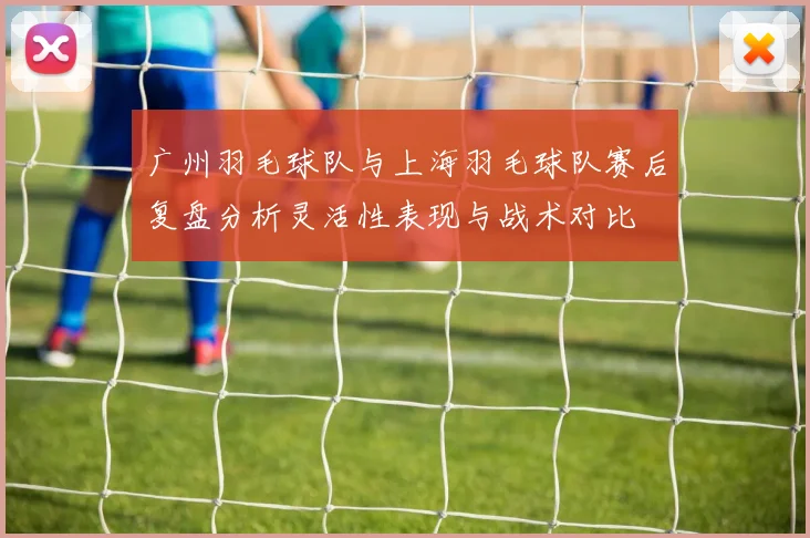广州羽毛球队与上海羽毛球队赛后复盘分析灵活性表现与战术对比