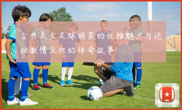 古典美女足球明星的优雅魅力与运动激情交织的传奇故事