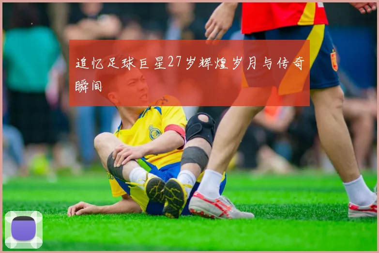 追忆足球巨星27岁辉煌岁月与传奇瞬间