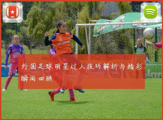外国足球明星过人技巧解析与精彩瞬间回顾