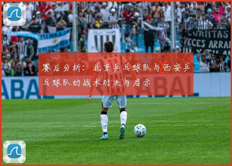 赛后分析：北京乒乓球队与西安乒乓球队的战术对决与启示