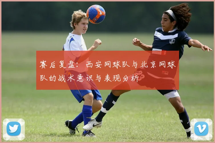 赛后复盘：西安网球队与北京网球队的战术意识与表现分析