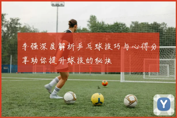 李强深度解析乒乓球技巧与心得分享助你提升球技的秘诀