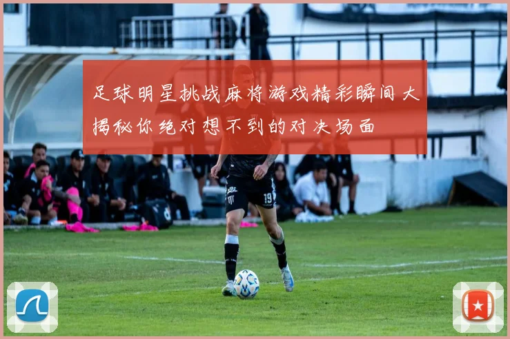 足球明星挑战麻将游戏精彩瞬间大揭秘你绝对想不到的对决场面