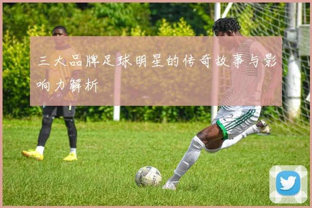 三大品牌足球明星的传奇故事与影响力解析