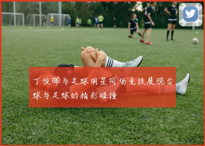 丁俊晖与足球明星同场竞技展现台球与足球的精彩碰撞