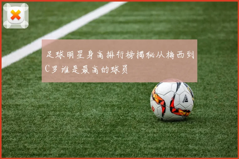 足球明星身高排行榜揭秘从梅西到C罗谁是最高的球员