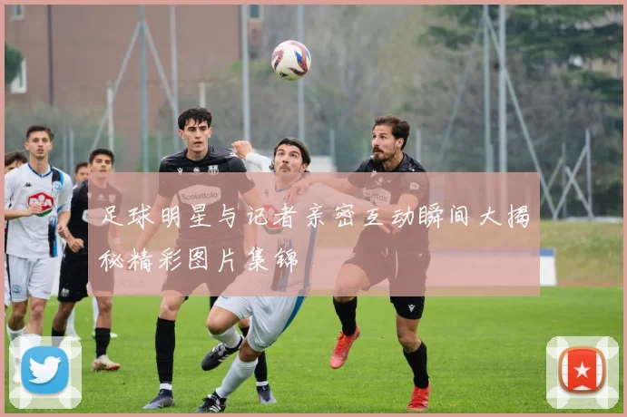 足球明星与记者亲密互动瞬间大揭秘精彩图片集锦