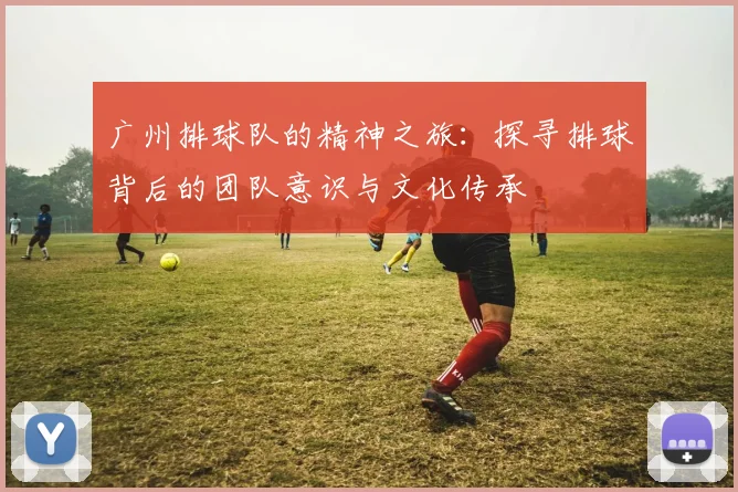 广州排球队的精神之旅：探寻排球背后的团队意识与文化传承