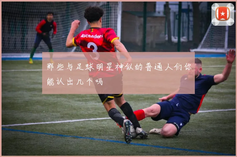 那些与足球明星神似的普通人们你能认出几个吗