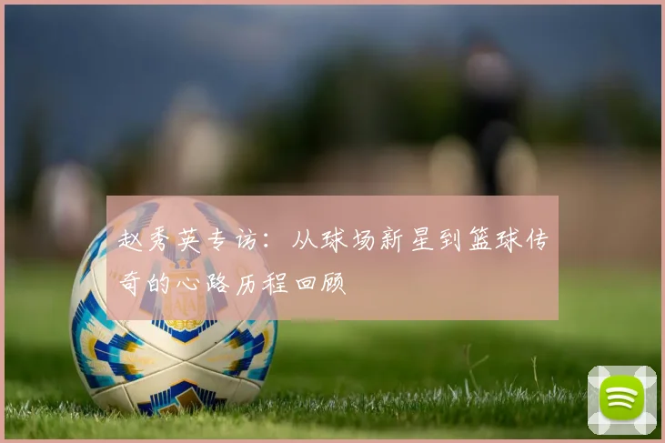 赵秀英专访：从球场新星到篮球传奇的心路历程回顾