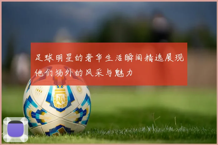 足球明星的奢华生活瞬间精选展现他们场外的风采与魅力