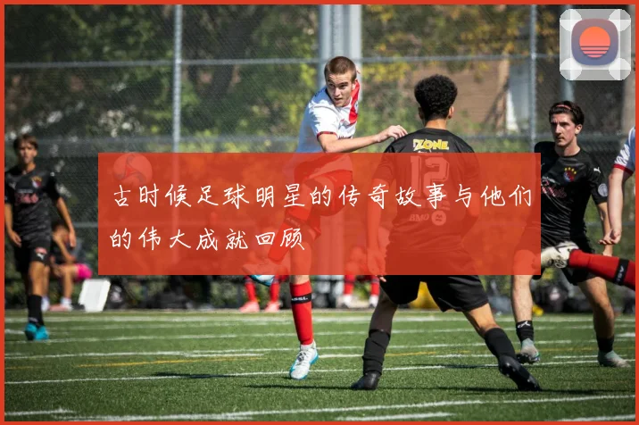 古时候足球明星的传奇故事与他们的伟大成就回顾