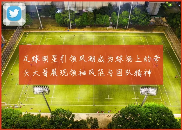 足球明星引领风潮成为球场上的带头大哥展现领袖风范与团队精神