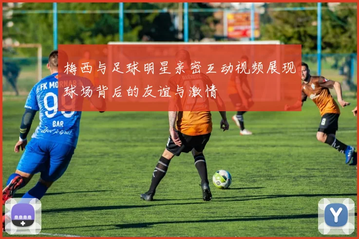 梅西与足球明星亲密互动视频展现球场背后的友谊与激情