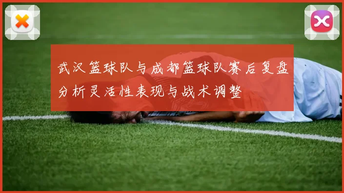 武汉篮球队与成都篮球队赛后复盘分析灵活性表现与战术调整