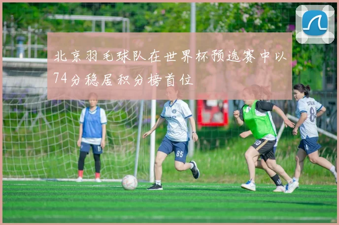 北京羽毛球队在世界杯预选赛中以74分稳居积分榜首位