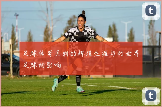足球传奇贝利的辉煌生涯与对世界足球的影响