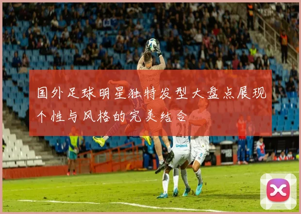 国外足球明星独特发型大盘点展现个性与风格的完美结合