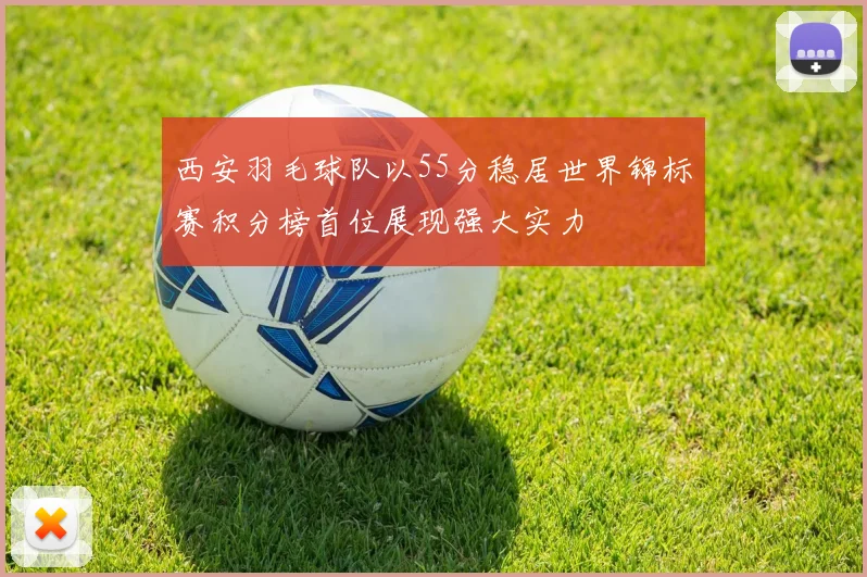 西安羽毛球队以55分稳居世界锦标赛积分榜首位展现强大实力