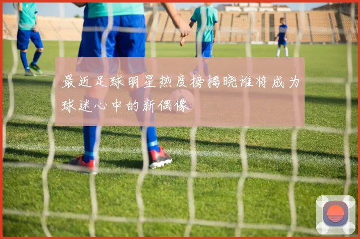 最近足球明星热度榜揭晓谁将成为球迷心中的新偶像