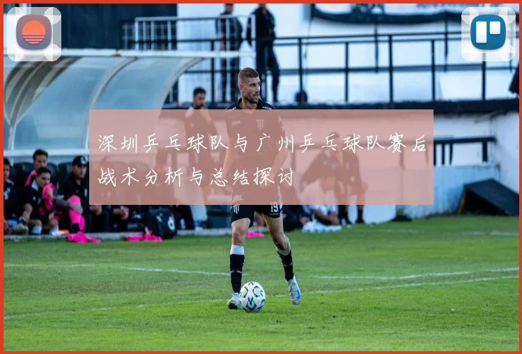 深圳乒乓球队与广州乒乓球队赛后战术分析与总结探讨