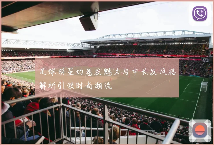 足球明星的卷发魅力与中长发风格解析引领时尚潮流