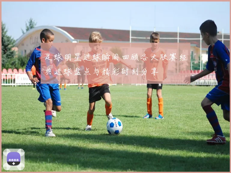 足球明星进球瞬间回顾各大联赛经典进球盘点与精彩时刻分享