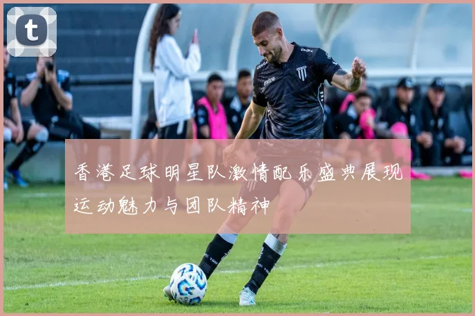 香港足球明星队激情配乐盛典展现运动魅力与团队精神