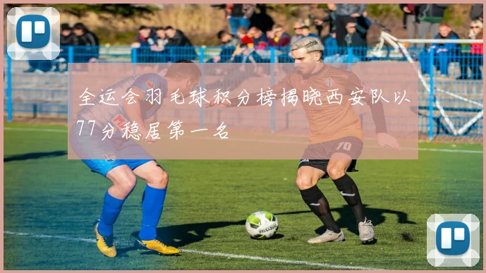 全运会羽毛球积分榜揭晓西安队以77分稳居第一名