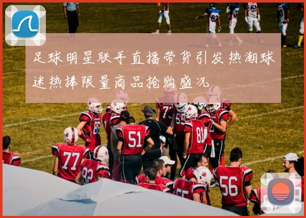 足球明星联手直播带货引发热潮球迷热捧限量商品抢购盛况