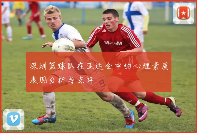 深圳篮球队在亚运会中的心理素质表现分析与点评