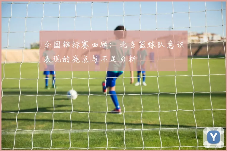 全国锦标赛回顾：北京篮球队意识表现的亮点与不足分析