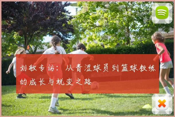 刘敏专访：从青涩球员到篮球教练的成长与蜕变之路