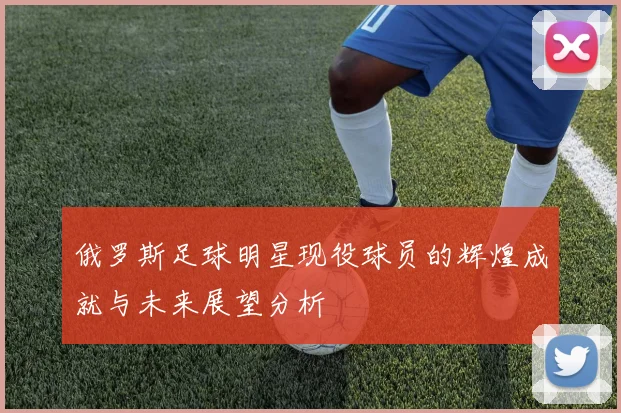 俄罗斯足球明星现役球员的辉煌成就与未来展望分析