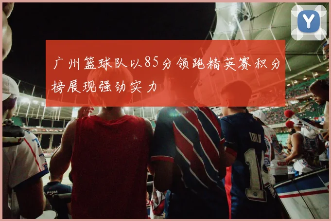 广州篮球队以85分领跑精英赛积分榜展现强劲实力