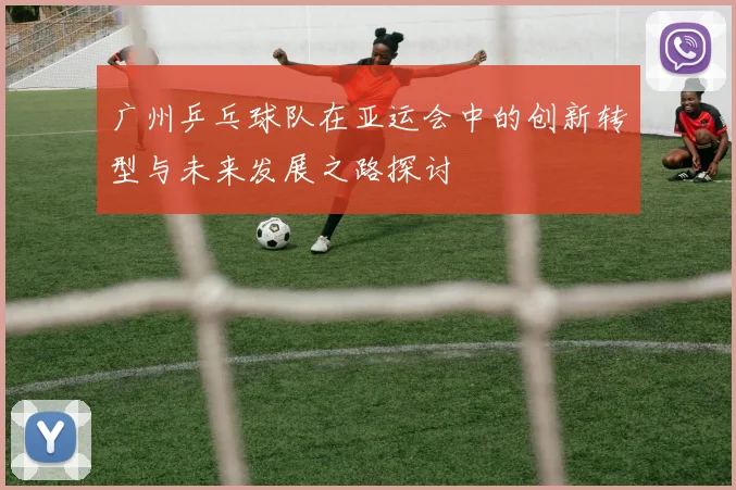 广州乒乓球队在亚运会中的创新转型与未来发展之路探讨